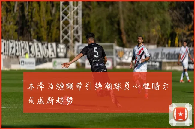 本泽马缠绷带引热潮球员心理暗示或成新趋势