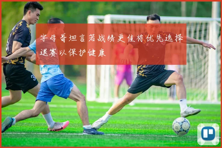 字母哥坦言若战绩更佳将优先选择退赛以保护健康