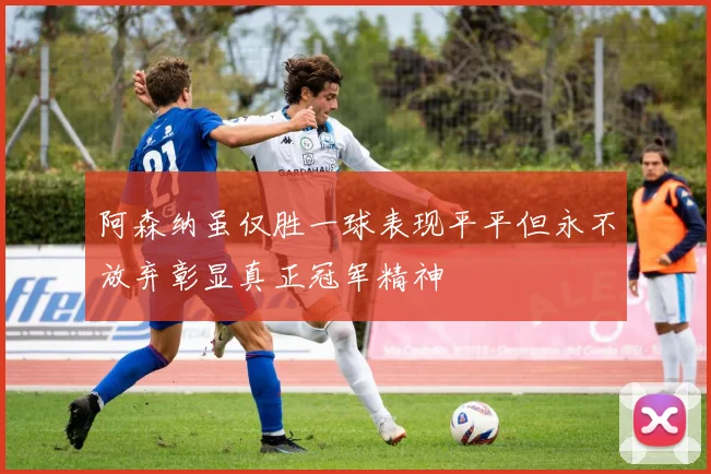 阿森纳虽仅胜一球表现平平但永不放弃彰显真正冠军精神