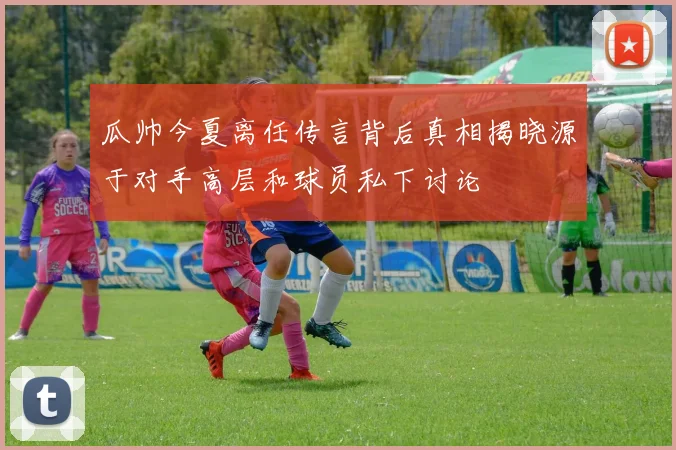 瓜帅今夏离任传言背后真相揭晓源于对手高层和球员私下讨论