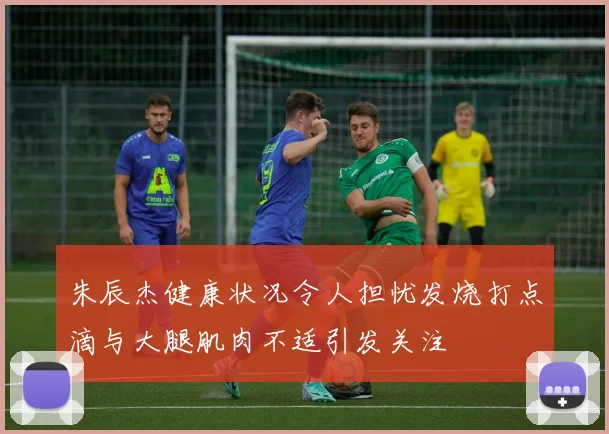 朱辰杰健康状况令人担忧发烧打点滴与大腿肌肉不适引发关注