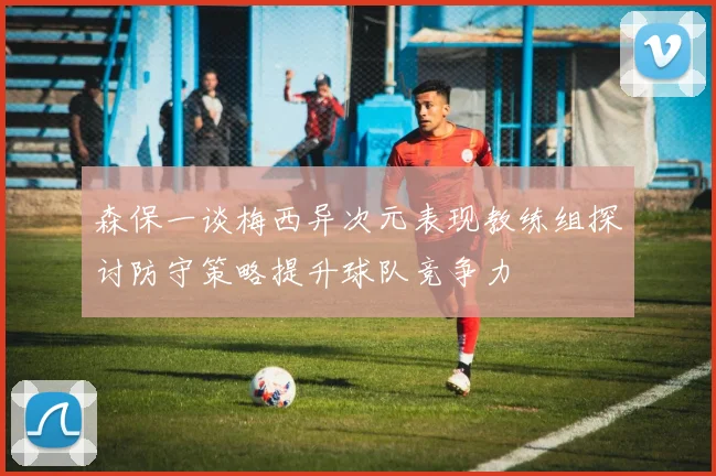 森保一谈梅西异次元表现教练组探讨防守策略提升球队竞争力
